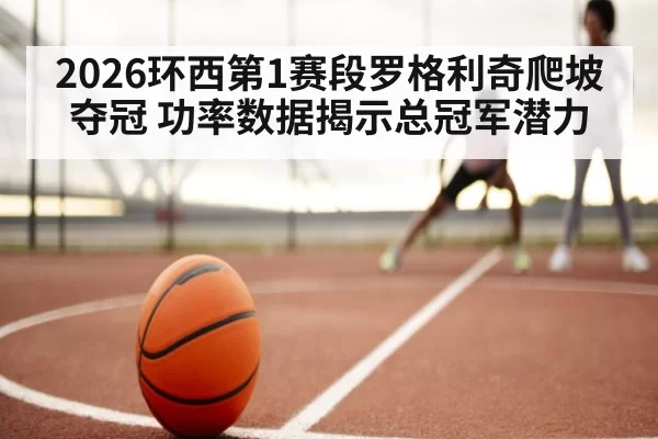 2026环西第1赛段罗格利奇爬坡夺冠 功率数据揭示总冠军潜力