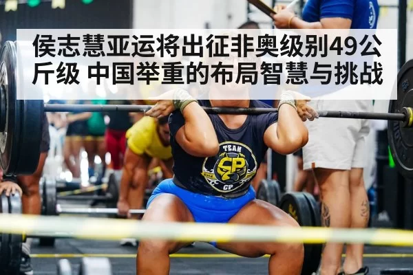 侯志慧亚运将出征非奥级别49公斤级 中国举重的布局智慧与挑战