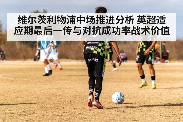维尔茨利物浦中场推进分析 英超适应期最后一传与对抗成功率战术价值